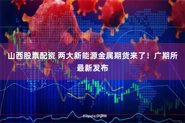 山西股票配资 两大新能源金属期货来了！广期所最新发布
