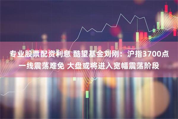 专业股票配资利息 酷望基金刘刚：沪指3700点一线震荡难免 大盘或将进入宽幅震荡阶段