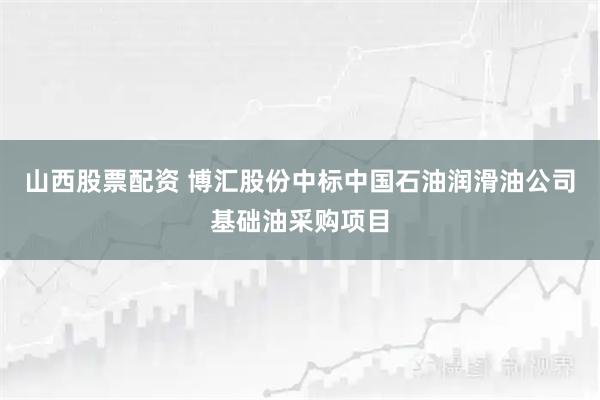 山西股票配资 博汇股份中标中国石油润滑油公司基础油采购项目