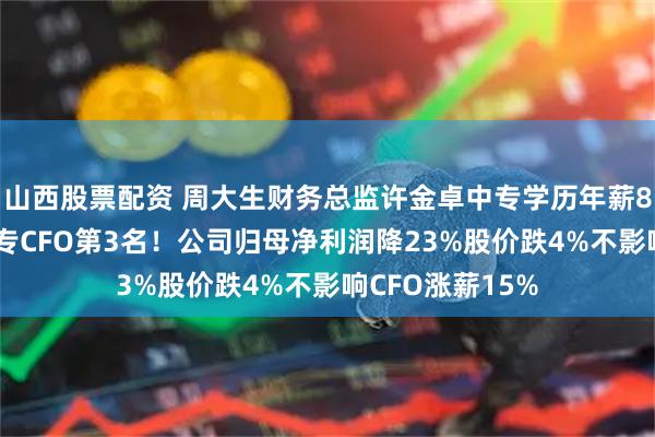 山西股票配资 周大生财务总监许金卓中专学历年薪84万，居A股中专CFO第3名！公司归母净利润降23%股价跌4%不影响CFO涨薪15%