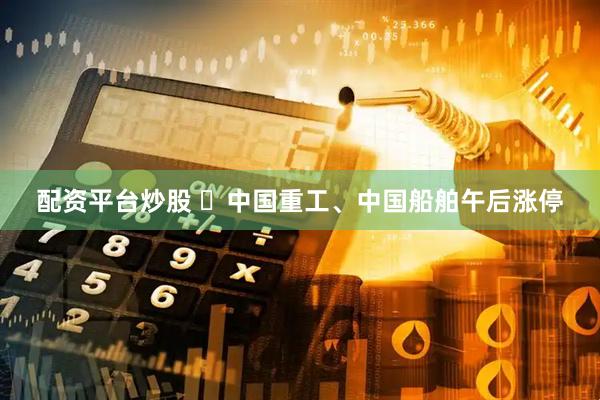 配资平台炒股 ​中国重工、中国船舶午后涨停