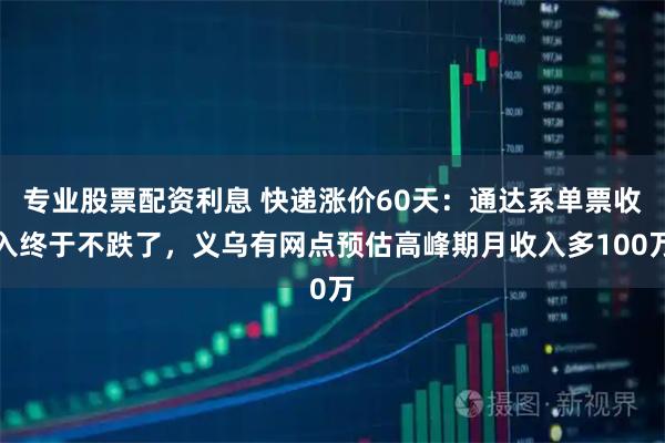专业股票配资利息 快递涨价60天：通达系单票收入终于不跌了，义乌有网点预估高峰期月收入多100万