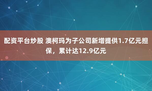 配资平台炒股 澳柯玛为子公司新增提供1.7亿元担保，累计达12.9亿元
