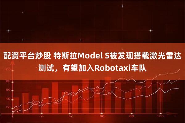 配资平台炒股 特斯拉Model S被发现搭载激光雷达测试，有望加入Robotaxi车队