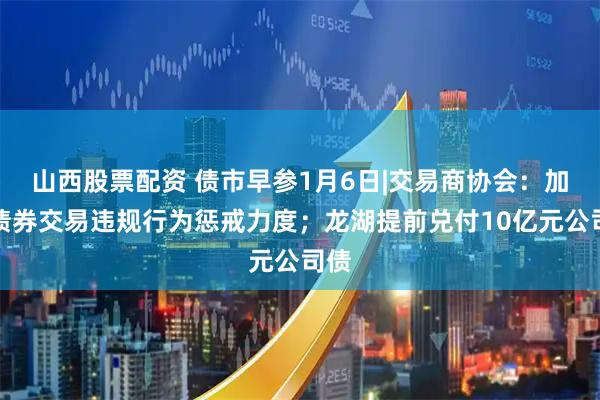 山西股票配资 债市早参1月6日|交易商协会：加大债券交易违规行为惩戒力度；龙湖提前兑付10亿元公司债