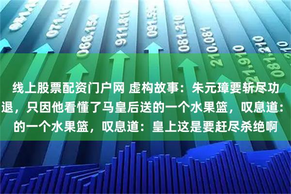 线上股票配资门户网 虚构故事：朱元璋要斩尽功臣，刘伯温却能全身而退，只因他看懂了马皇后送的一个水果篮，叹息道：皇上这是要赶尽杀绝啊