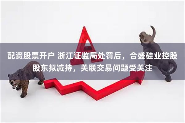 配资股票开户 浙江证监局处罚后，合盛硅业控股股东拟减持，关联交易问题受关注