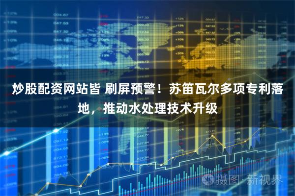 炒股配资网站皆 刷屏预警！苏笛瓦尔多项专利落地，推动水处理技术升级