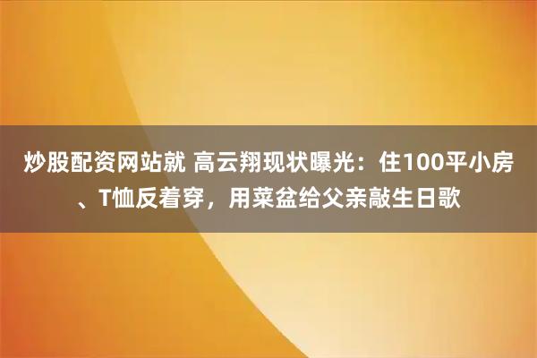 炒股配资网站就 高云翔现状曝光：住100平小房、T恤反着穿，用菜盆给父亲敲生日歌