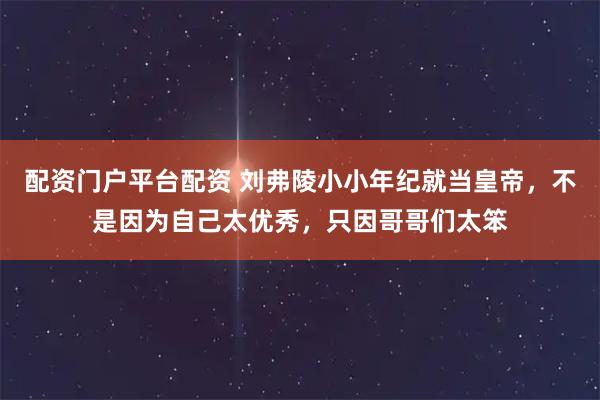 配资门户平台配资 刘弗陵小小年纪就当皇帝，不是因为自己太优秀，只因哥哥们太笨