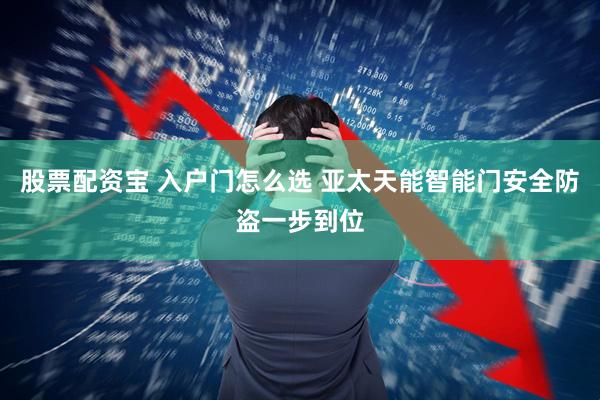 股票配资宝 入户门怎么选 亚太天能智能门安全防盗一步到位