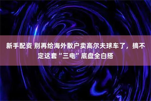 新手配资 别再给海外散户卖高尔夫球车了，搞不定这套“三电”底盘全白搭