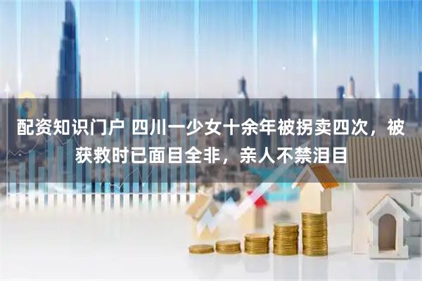 配资知识门户 四川一少女十余年被拐卖四次，被获救时已面目全非，亲人不禁泪目