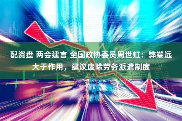 配资盘 两会建言 全国政协委员周世虹：弊端远大于作用，建议废除劳务派遣制度